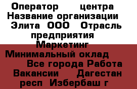 Оператор Call-центра › Название организации ­ Элита, ООО › Отрасль предприятия ­ Маркетинг › Минимальный оклад ­ 24 000 - Все города Работа » Вакансии   . Дагестан респ.,Избербаш г.